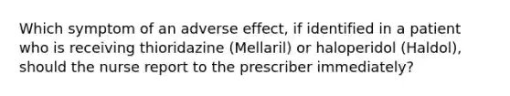 Which symptom of an adverse effect, if identified in a patient who is receiving thioridazine (Mellaril) or haloperidol (Haldol), should the nurse report to the prescriber immediately?