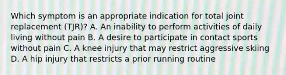 Which symptom is an appropriate indication for total joint replacement (TJR)? A. An inability to perform activities of daily living without pain B. A desire to participate in contact sports without pain C. A knee injury that may restrict aggressive skiing D. A hip injury that restricts a prior running routine