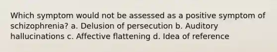 Which symptom would not be assessed as a positive symptom of schizophrenia? a. Delusion of persecution b. Auditory hallucinations c. Affective flattening d. Idea of reference