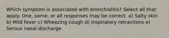 Which symptom is associated with bronchiolitis? Select all that apply. One, some, or all responses may be correct. a) Salty skin b) Mild fever c) Wheezing cough d) Inspiratory retractions e) Serous nasal discharge