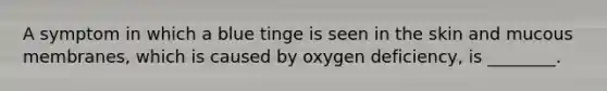 A symptom in which a blue tinge is seen in the skin and mucous membranes, which is caused by oxygen deficiency, is ________.