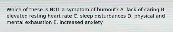 Which of these is NOT a symptom of burnout? A. lack of caring B. elevated resting heart rate C. sleep disturbances D. physical and mental exhaustion E. increased anxiety