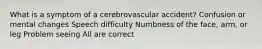 What is a symptom of a cerebrovascular accident? Confusion or mental changes Speech difficulty Numbness of the face, arm, or leg Problem seeing All are correct