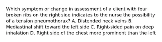 Which symptom or change in assessment of a client with four broken ribs on the right side indicates to the nurse the possibility of a tension pneumothorax? A. Distended neck veins B. Mediastinal shift toward the left side C. Right-sided pain on deep inhalation D. Right side of the chest more prominent than the left