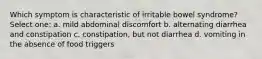 Which symptom is characteristic of irritable bowel syndrome? Select one: a. mild abdominal discomfort b. ​alternating diarrhea and constipation c. ​constipation, but not diarrhea d. ​vomiting in the absence of food triggers