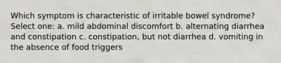 Which symptom is characteristic of irritable bowel syndrome? Select one: a. mild abdominal discomfort b. ​alternating diarrhea and constipation c. ​constipation, but not diarrhea d. ​vomiting in the absence of food triggers