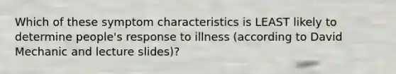 Which of these symptom characteristics is LEAST likely to determine people's response to illness (according to David Mechanic and lecture slides)?