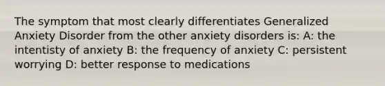 The symptom that most clearly differentiates Generalized Anxiety Disorder from the other anxiety disorders is: A: the intentisty of anxiety B: the frequency of anxiety C: persistent worrying D: better response to medications