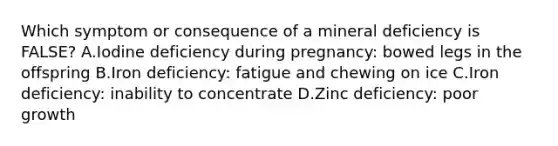 Which symptom or consequence of a mineral deficiency is FALSE? A.Iodine deficiency during pregnancy: bowed legs in the offspring B.Iron deficiency: fatigue and chewing on ice C.Iron deficiency: inability to concentrate D.Zinc deficiency: poor growth