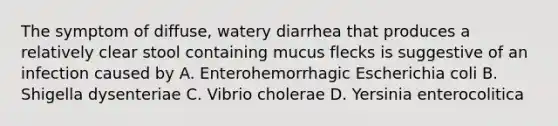 The symptom of diffuse, watery diarrhea that produces a relatively clear stool containing mucus flecks is suggestive of an infection caused by A. Enterohemorrhagic Escherichia coli B. Shigella dysenteriae C. Vibrio cholerae D. Yersinia enterocolitica