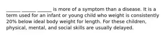 ______ ______ ______ is more of a symptom than a disease. It is a term used for an infant or young child who weight is consistently 20% below ideal body weight for length. For these children, physical, mental, and social skills are usually delayed.