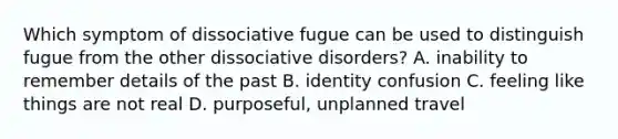 Which symptom of dissociative fugue can be used to distinguish fugue from the other dissociative disorders? A. inability to remember details of the past B. identity confusion C. feeling like things are not real D. purposeful, unplanned travel