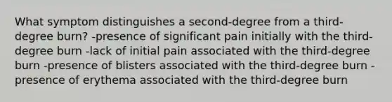 What symptom distinguishes a second-degree from a third-degree burn? -presence of significant pain initially with the third-degree burn -lack of initial pain associated with the third-degree burn -presence of blisters associated with the third-degree burn -presence of erythema associated with the third-degree burn