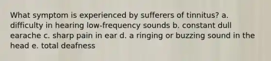 What symptom is experienced by sufferers of tinnitus? a. difficulty in hearing low-frequency sounds b. constant dull earache c. sharp pain in ear d. a ringing or buzzing sound in the head e. total deafness