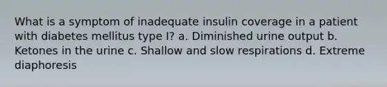 What is a symptom of inadequate insulin coverage in a patient with diabetes mellitus type I? a. Diminished urine output b. Ketones in the urine c. Shallow and slow respirations d. Extreme diaphoresis