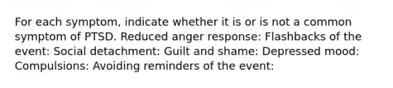 For each symptom, indicate whether it is or is not a common symptom of PTSD. Reduced anger response: Flashbacks of the event: Social detachment: Guilt and shame: Depressed mood: Compulsions: Avoiding reminders of the event: