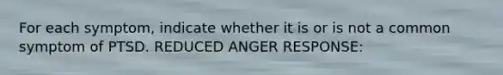 For each symptom, indicate whether it is or is not a common symptom of PTSD. REDUCED ANGER RESPONSE: