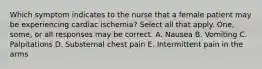 Which symptom indicates to the nurse that a female patient may be experiencing cardiac ischemia? Select all that apply. One, some, or all responses may be correct. A. Nausea B. Vomiting C. Palpitations D. Substernal chest pain E. Intermittent pain in the arms