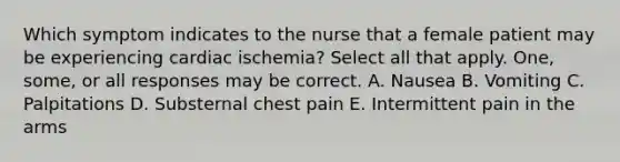 Which symptom indicates to the nurse that a female patient may be experiencing cardiac ischemia? Select all that apply. One, some, or all responses may be correct. A. Nausea B. Vomiting C. Palpitations D. Substernal chest pain E. Intermittent pain in the arms