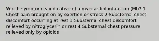 Which symptom is indicative of a myocardial infarction (MI)? 1 Chest pain brought on by exertion or stress 2 Substernal chest discomfort occurring at rest 3 Substernal chest discomfort relieved by nitroglycerin or rest 4 Substernal chest pressure relieved only by opioids