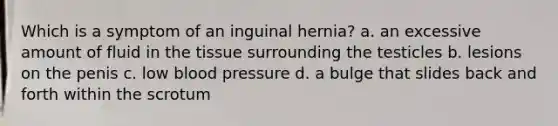 Which is a symptom of an inguinal hernia? a. an excessive amount of fluid in the tissue surrounding the testicles b. lesions on the penis c. low blood pressure d. a bulge that slides back and forth within the scrotum