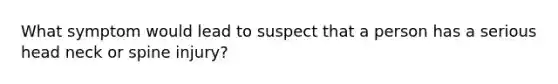 What symptom would lead to suspect that a person has a serious head neck or spine injury?