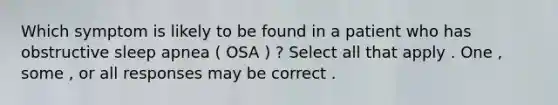 Which symptom is likely to be found in a patient who has obstructive sleep apnea ( OSA ) ? Select all that apply . One , some , or all responses may be correct .