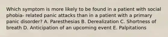 Which symptom is more likely to be found in a patient with social phobia- related panic attacks than in a patient with a primary panic disorder? A. Paresthesias B. Derealization C. Shortness of breath D. Anticipation of an upcoming event E. Palpitations