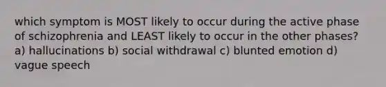 which symptom is MOST likely to occur during the active phase of schizophrenia and LEAST likely to occur in the other phases? a) hallucinations b) social withdrawal c) blunted emotion d) vague speech