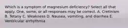 Which is a symptom of magnesium deficiency? Select all that apply. One, some, or all responses may be correct. A. Cretinism B. Tetany C. Weakness D. Nausea, vomiting, and diarrhea E. Ventricular arrhythmia