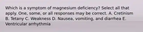 Which is a symptom of magnesium deficiency? Select all that apply. One, some, or all responses may be correct. A. Cretinism B. Tetany C. Weakness D. Nausea, vomiting, and diarrhea E. Ventricular arrhythmia