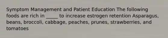 Symptom Management and Patient Education The following foods are rich in _____ to increase estrogen retention Asparagus, beans, broccoli, cabbage, peaches, prunes, strawberries, and tomatoes