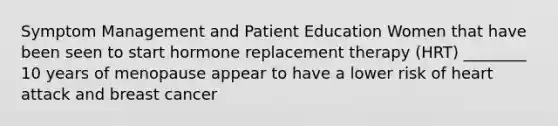 Symptom Management and Patient Education Women that have been seen to start hormone replacement therapy (HRT) ________ 10 years of menopause appear to have a lower risk of heart attack and breast cancer