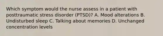 Which symptom would the nurse assess in a patient with posttraumatic stress disorder (PTSD)? A. Mood alterations B. Undisturbed sleep C. Talking about memories D. Unchanged concentration levels