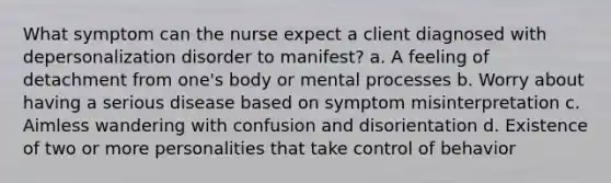 What symptom can the nurse expect a client diagnosed with depersonalization disorder to manifest? a. A feeling of detachment from one's body or mental processes b. Worry about having a serious disease based on symptom misinterpretation c. Aimless wandering with confusion and disorientation d. Existence of two or more personalities that take control of behavior