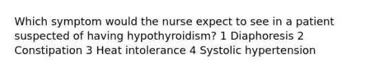 Which symptom would the nurse expect to see in a patient suspected of having hypothyroidism? 1 Diaphoresis 2 Constipation 3 Heat intolerance 4 Systolic hypertension