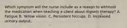 Which symptom will the nurse include as a reason to withhold the medication when teaching a client about digoxin therapy? A. Fatigue B. Yellow vision. C. Persistent hiccups. D. Increased urinary output.