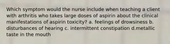 Which symptom would the nurse include when teaching a client with arthritis who takes large doses of aspirin about the clinical manifestations of aspirin toxicity? a. feelings of drowsiness b. disturbances of hearing c. intermittent constipation d.metallic taste in the mouth