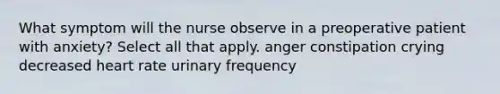 What symptom will the nurse observe in a preoperative patient with anxiety? Select all that apply. anger constipation crying decreased heart rate urinary frequency