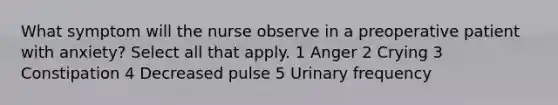 What symptom will the nurse observe in a preoperative patient with anxiety? Select all that apply. 1 Anger 2 Crying 3 Constipation 4 Decreased pulse 5 Urinary frequency