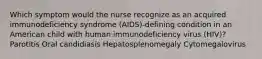 Which symptom would the nurse recognize as an acquired immunodeficiency syndrome (AIDS)-defining condition in an American child with human immunodeficiency virus (HIV)? Parotitis Oral candidiasis Hepatosplenomegaly Cytomegalovirus