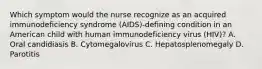 Which symptom would the nurse recognize as an acquired immunodeficiency syndrome (AIDS)-defining condition in an American child with human immunodeficiency virus (HIV)? A. Oral candidiasis B. Cytomegalovirus C. Hepatosplenomegaly D. Parotitis