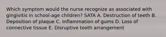 Which symptom would the nurse recognize as associated with gingivitis in school-age children? SATA A. Destruction of teeth B. Deposition of plaque C. Inflammation of gums D. Loss of connective tissue E. Disruptive tooth arrangement