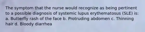 The symptom that the nurse would recognize as being pertinent to a possible diagnosis of systemic lupus erythematosus (SLE) is: a. Butterfly rash of the face b. Protruding abdomen c. Thinning hair d. Bloody diarrhea