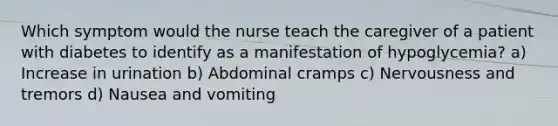 Which symptom would the nurse teach the caregiver of a patient with diabetes to identify as a manifestation of hypoglycemia? a) Increase in urination b) Abdominal cramps c) Nervousness and tremors d) Nausea and vomiting