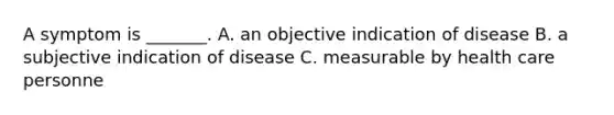 A symptom is _______. A. an objective indication of disease B. a subjective indication of disease C. measurable by health care personne