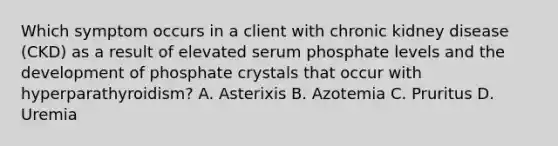 Which symptom occurs in a client with chronic kidney disease (CKD) as a result of elevated serum phosphate levels and the development of phosphate crystals that occur with hyperparathyroidism? A. Asterixis B. Azotemia C. Pruritus D. Uremia