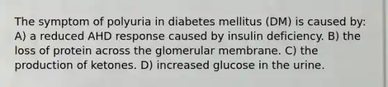 The symptom of polyuria in diabetes mellitus (DM) is caused by: A) a reduced AHD response caused by insulin deficiency. B) the loss of protein across the glomerular membrane. C) the production of ketones. D) increased glucose in the urine.