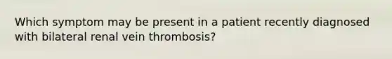 Which symptom may be present in a patient recently diagnosed with bilateral renal vein thrombosis?