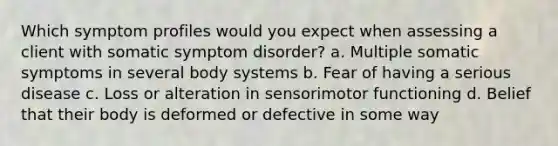 Which symptom profiles would you expect when assessing a client with somatic symptom disorder? a. Multiple somatic symptoms in several body systems b. Fear of having a serious disease c. Loss or alteration in sensorimotor functioning d. Belief that their body is deformed or defective in some way